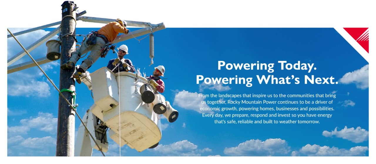 Powering Today. Powering What's Next. From the landscapes that inspire us to the communities that bring us together, Rocky Mountain Power continues to be a driver of economic growth, powering homes, businesses and possibilities. Every day, we prepare, respond and invest so you have energy that's safe, reliable and built to weather tomorrow.